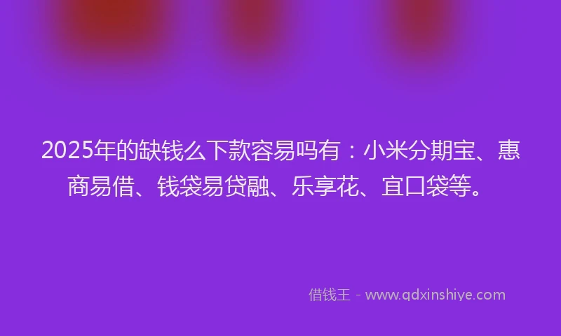 2025年的缺钱么下款容易吗有：小米分期宝、惠商易借、钱袋易贷融、乐享花、宜口袋等。