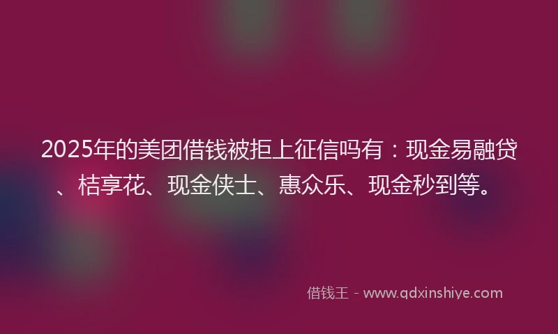 2025年的美团借钱被拒上征信吗有：现金易融贷、桔享花、现金侠士、惠众乐、现金秒到等。