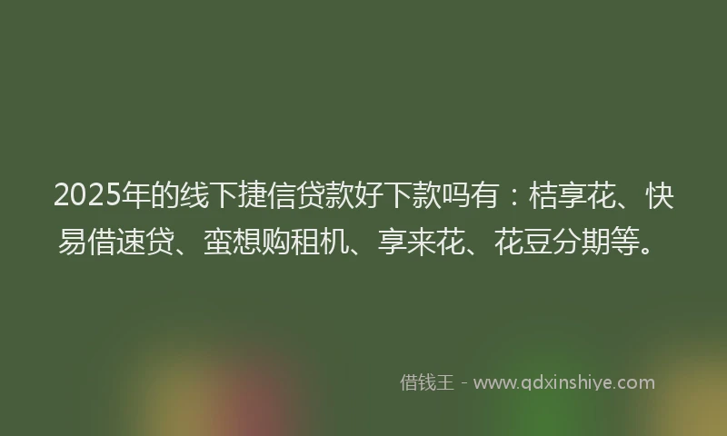 2025年的线下捷信贷款好下款吗有：桔享花、快易借速贷、蛮想购租机、享来花、花豆分期等。