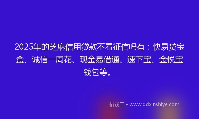 2025年的芝麻信用贷款不看征信吗有：快易贷宝盒、诚信一周花、现金易借通、速下宝、金悦宝钱包等。