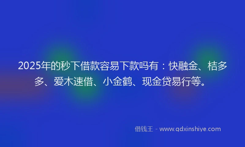2025年的秒下借款容易下款吗有：快融金、桔多多、爱木速借、小金鹤、现金贷易行等。