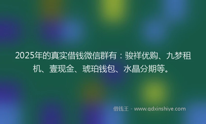 2025年的真实借钱微信群有：骏祥优购、九梦租机、壹现金、琥珀钱包、水晶分期等。