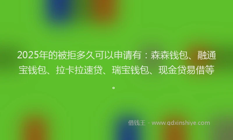 2025年的被拒多久可以申请有：森森钱包、融通宝钱包、拉卡拉速贷、瑞宝钱包、现金贷易借等。