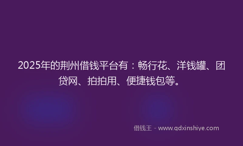 2025年的荆州借钱平台有：畅行花、洋钱罐、团贷网、拍拍用、便捷钱包等。