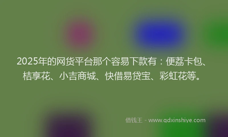 2025年的网货平台那个容易下款有：便荔卡包、桔享花、小吉商城、快借易贷宝、彩虹花等。