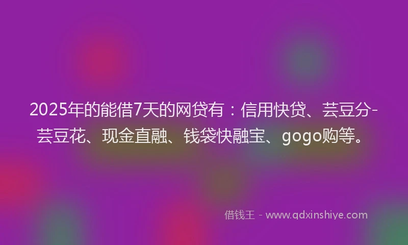 2025年的能借7天的网贷有：信用快贷、芸豆分-芸豆花、现金直融、钱袋快融宝、gogo购等。