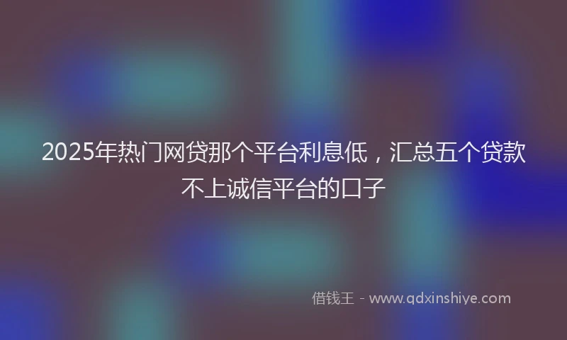 2025年热门网贷那个平台利息低，汇总五个贷款不上诚信平台的口子