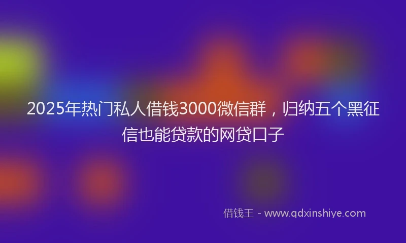 2025年热门私人借钱3000微信群，归纳五个黑征信也能贷款的网贷口子