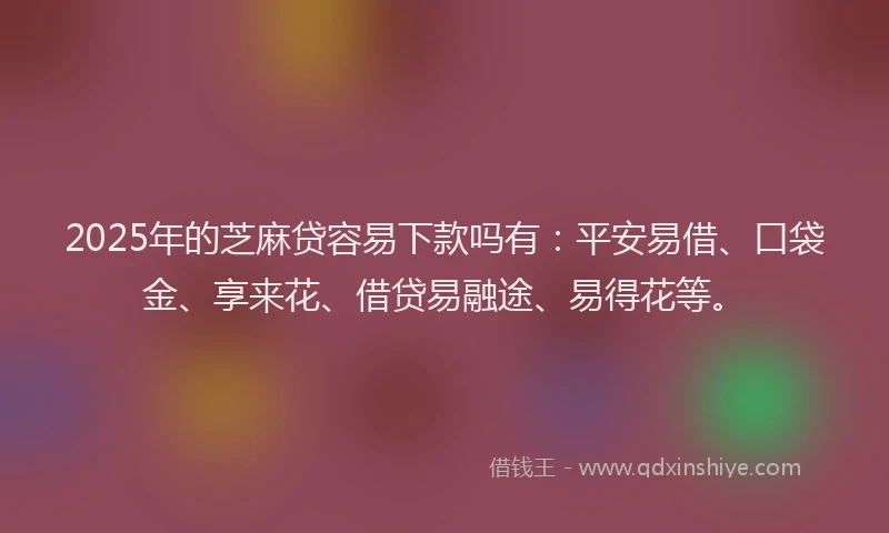 2025年的芝麻贷容易下款吗有：平安易借、口袋金、享来花、借贷易融途、易得花等。