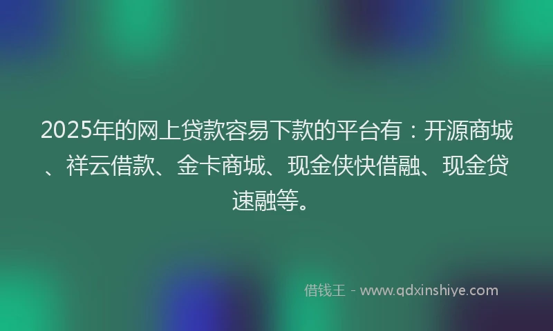 2025年的网上贷款容易下款的平台有：开源商城、祥云借款、金卡商城、现金侠快借融、现金贷速融等。