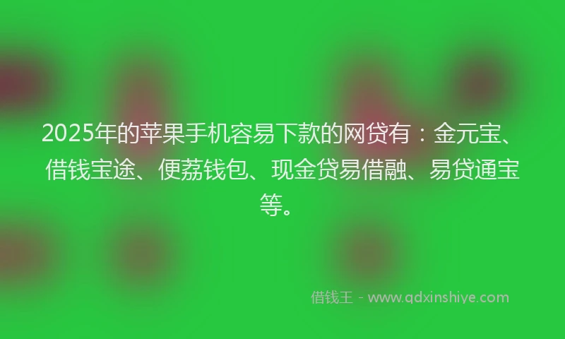 2025年的苹果手机容易下款的网贷有：金元宝、借钱宝途、便荔钱包、现金贷易借融、易贷通宝等。