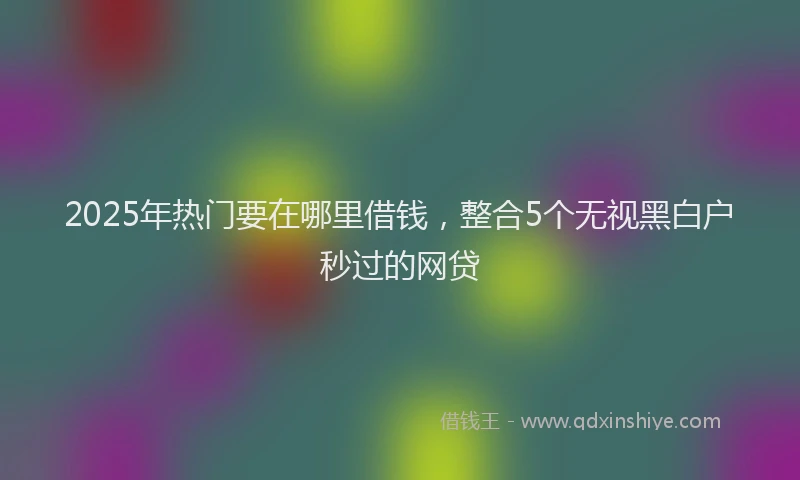 2025年热门要在哪里借钱，整合5个无视黑白户秒过的网贷