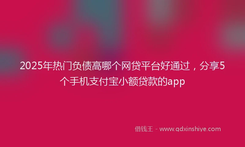 2025年热门负债高哪个网贷平台好通过，分享5个手机支付宝小额贷款的app