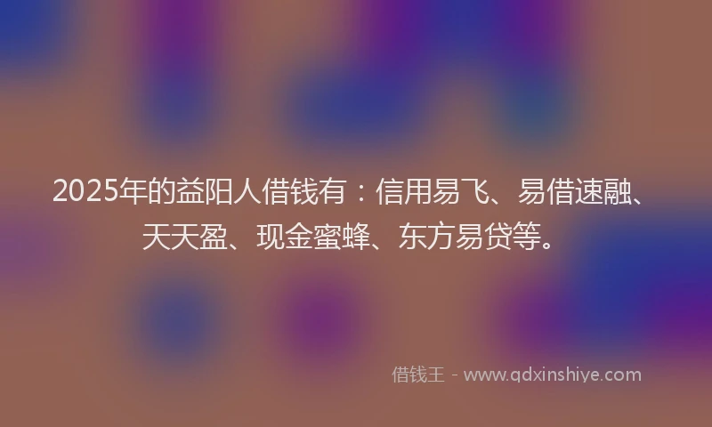 2025年的益阳人借钱有：信用易飞、易借速融、天天盈、现金蜜蜂、东方易贷等。