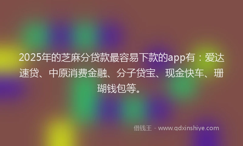 2025年的芝麻分贷款最容易下款的app有：爱达速贷、中原消费金融、分子贷宝、现金快车、珊瑚钱包等。