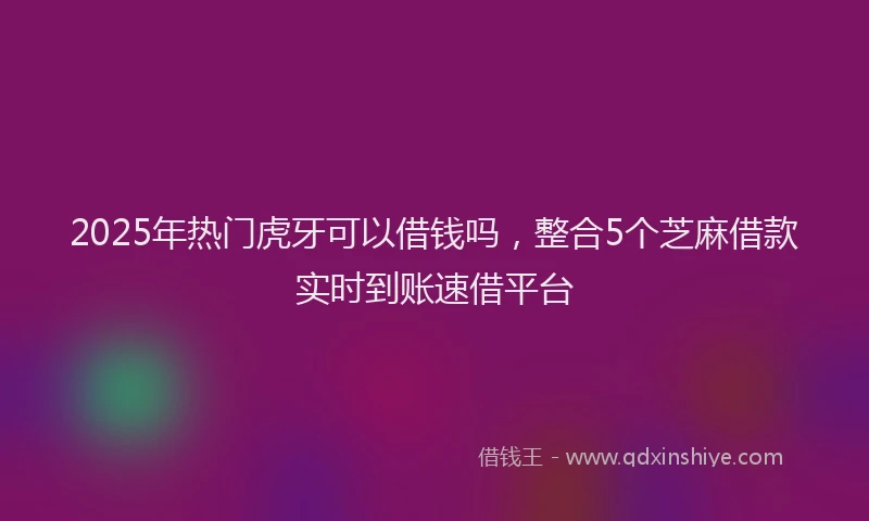 2025年热门虎牙可以借钱吗，整合5个芝麻借款实时到账速借平台