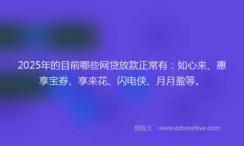 2025年的目前哪些网贷放款正常有：如心来、惠享宝券、享来花、闪电侠、月月盈等。