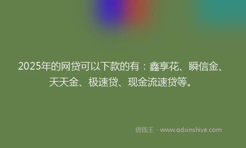 2025年的网贷可以下款的有：鑫享花、瞬信金、天天金、极速贷、现金流速贷等。