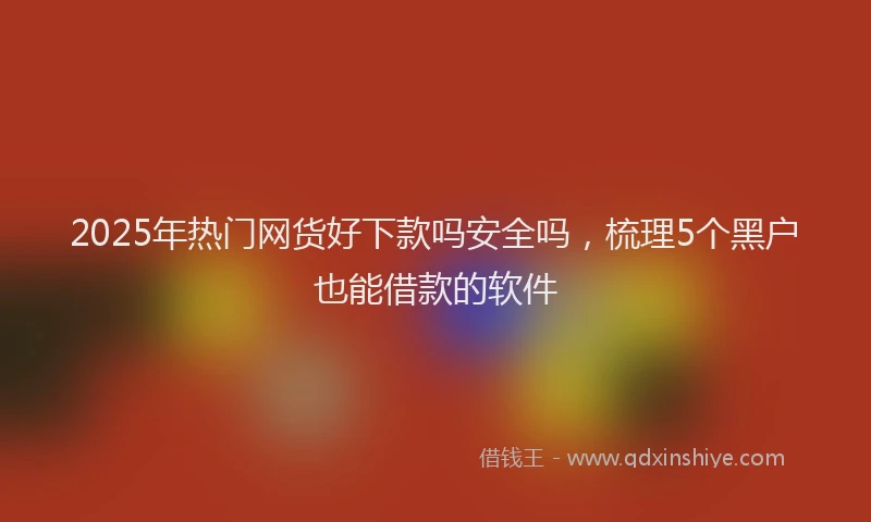 2025年热门网货好下款吗安全吗，梳理5个黑户也能借款的软件