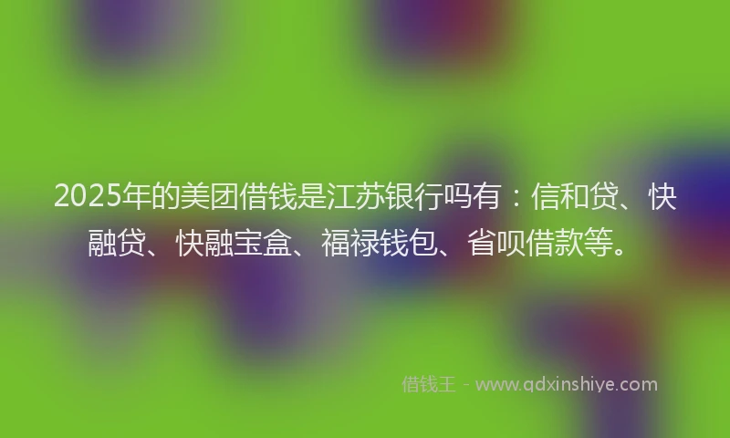 2025年的美团借钱是江苏银行吗有：信和贷、快融贷、快融宝盒、福禄钱包、省呗借款等。