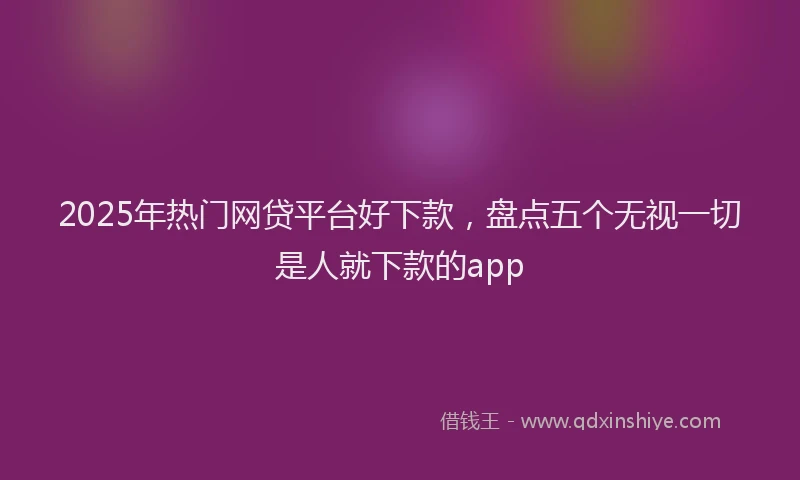2025年热门网贷平台好下款，盘点五个无视一切是人就下款的app