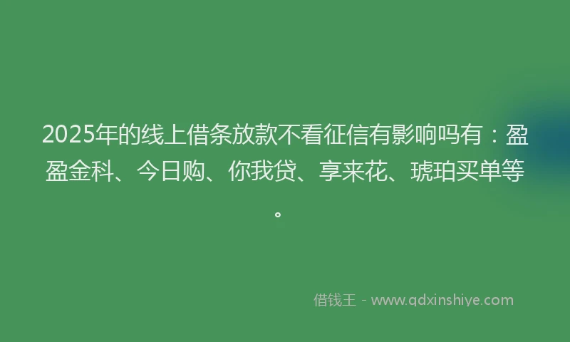 2025年的线上借条放款不看征信有影响吗有：盈盈金科、今日购、你我贷、享来花、琥珀买单等。