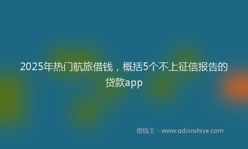 2025年热门航旅借钱，概括5个不上征信报告的贷款app