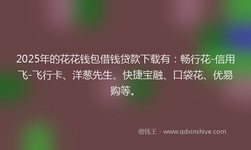 2025年的花花钱包借钱贷款下载有：畅行花-信用飞-飞行卡、洋葱先生、快捷宝融、口袋花、优易购等。
