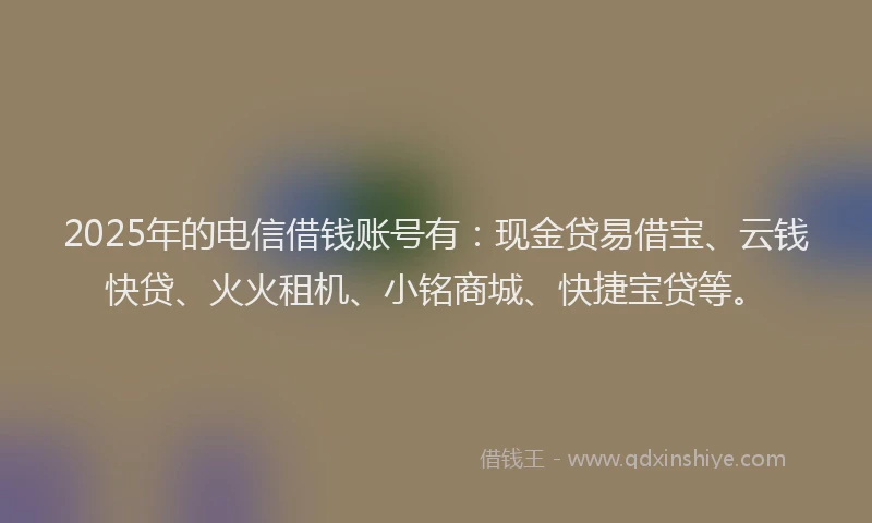 2025年的电信借钱账号有：现金贷易借宝、云钱快贷、火火租机、小铭商城、快捷宝贷等。