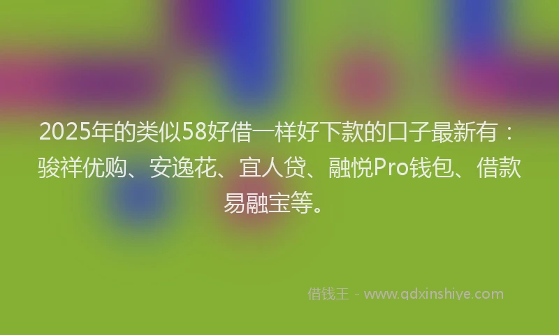 2025年的类似58好借一样好下款的口子最新有：骏祥优购、安逸花、宜人贷、融悦Pro钱包、借款易融宝等。