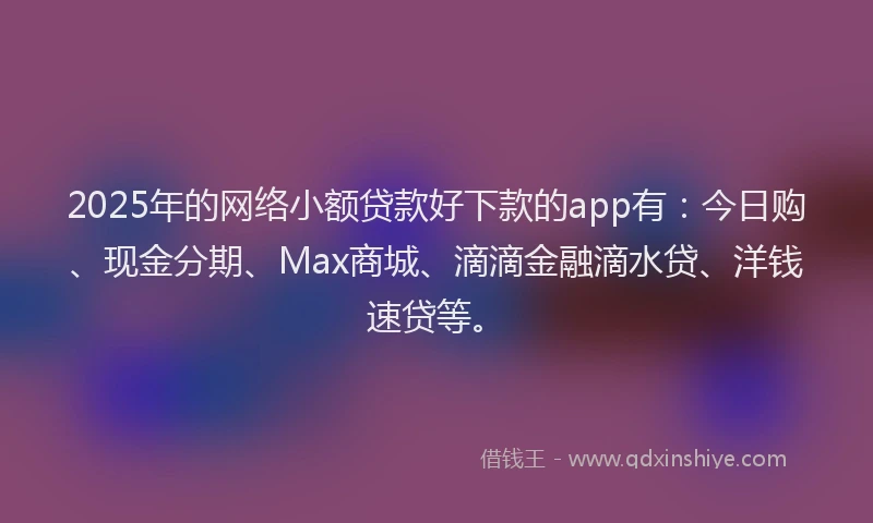 2025年的网络小额贷款好下款的app有：今日购、现金分期、Max商城、滴滴金融滴水贷、洋钱速贷等。