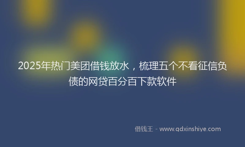 2025年热门美团借钱放水，梳理五个不看征信负债的网贷百分百下款软件