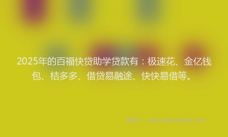 2025年的百福快贷助学贷款有：极速花、金亿钱包、桔多多、借贷易融途、快快易借等。