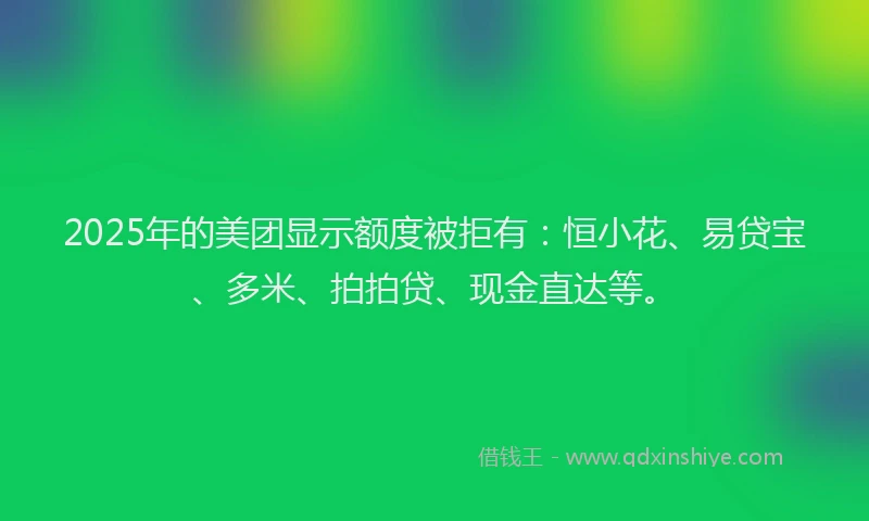 2025年的美团显示额度被拒有：恒小花、易贷宝、多米、拍拍贷、现金直达等。