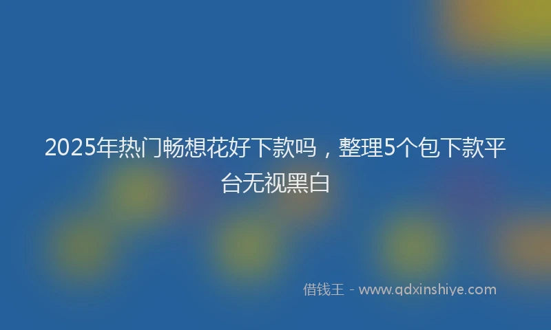 2025年热门畅想花好下款吗，整理5个包下款平台无视黑白