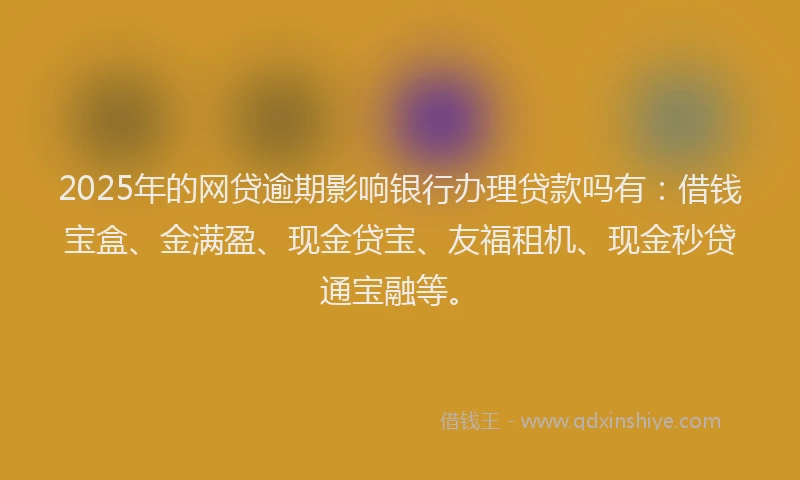 2025年的网贷逾期影响银行办理贷款吗有：借钱宝盒、金满盈、现金贷宝、友福租机、现金秒贷通宝融等。