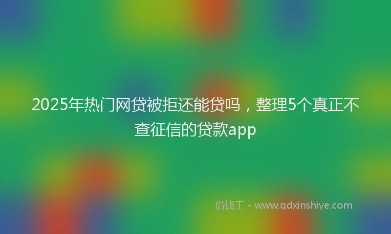 2025年热门网贷被拒还能贷吗，整理5个真正不查征信的贷款app