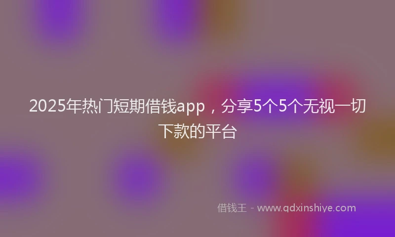 2025年热门短期借钱app，分享5个5个无视一切下款的平台