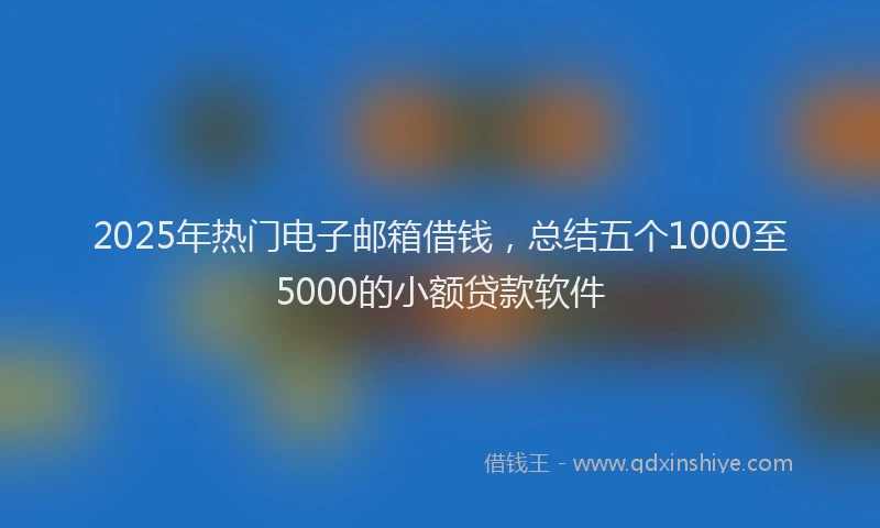 2025年热门电子邮箱借钱，总结五个1000至5000的小额贷款软件