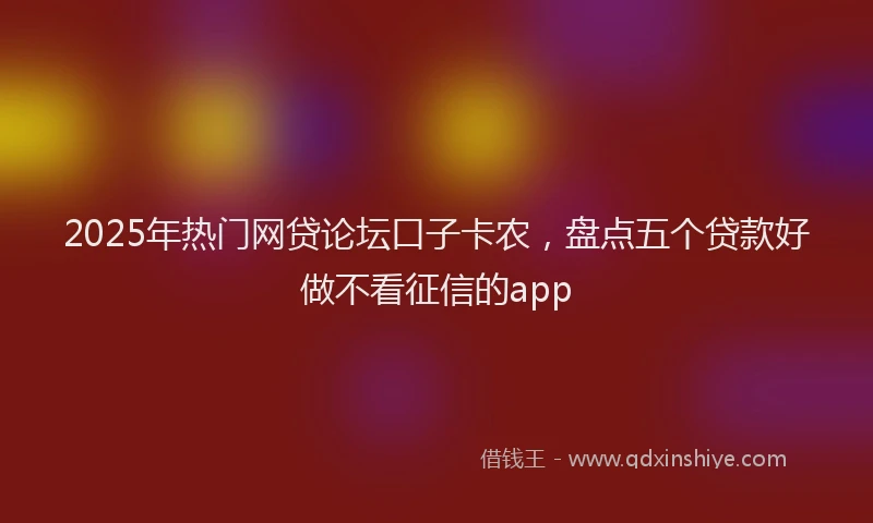 2025年热门网贷论坛口子卡农，盘点五个贷款好做不看征信的app