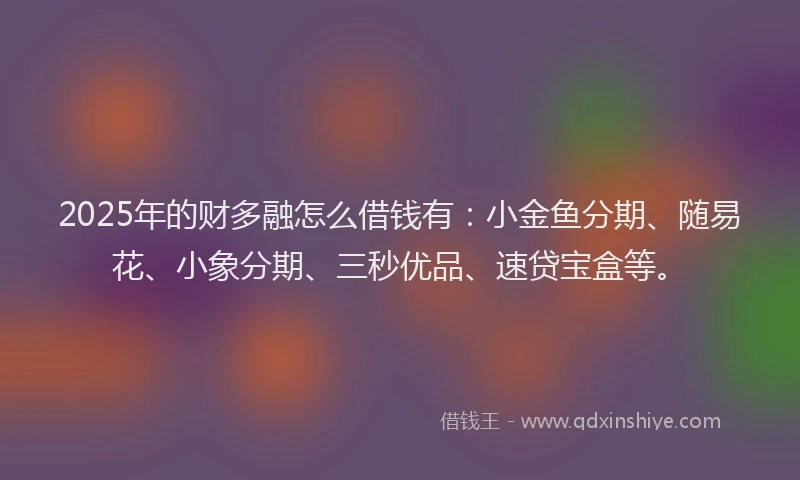 2025年的财多融怎么借钱有：小金鱼分期、随易花、小象分期、三秒优品、速贷宝盒等。