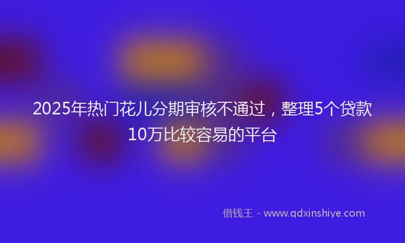 2025年热门花儿分期审核不通过，整理5个贷款10万比较容易的平台