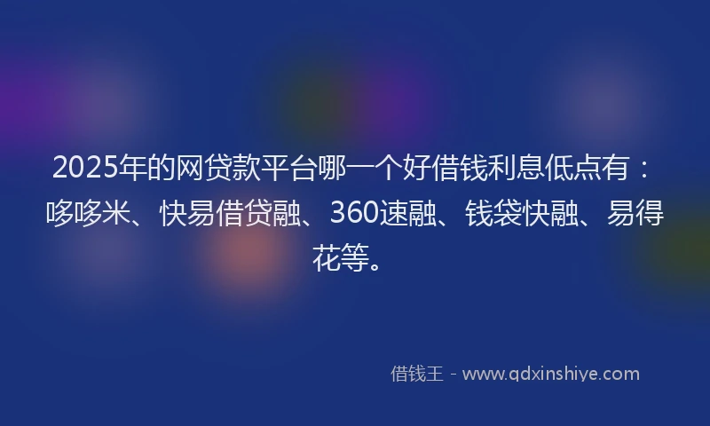 2025年的网贷款平台哪一个好借钱利息低点有：哆哆米、快易借贷融、360速融、钱袋快融、易得花等。