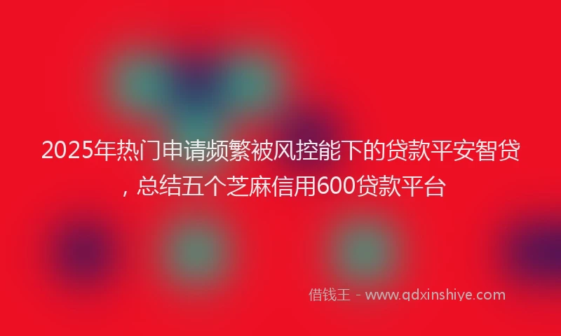 2025年热门申请频繁被风控能下的贷款平安智贷，总结五个芝麻信用600贷款平台
