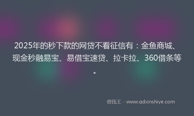 2025年的秒下款的网贷不看征信有：金鱼商城、现金秒融易宝、易借宝速贷、拉卡拉、360借条等。