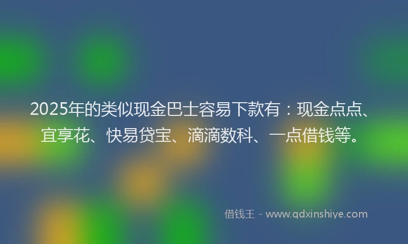2025年的类似现金巴士容易下款有：现金点点、宜享花、快易贷宝、滴滴数科、一点借钱等。