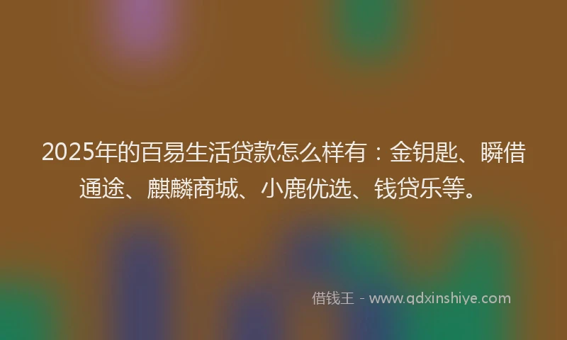 2025年的百易生活贷款怎么样有：金钥匙、瞬借通途、麒麟商城、小鹿优选、钱贷乐等。