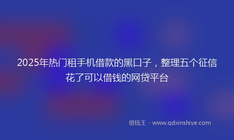 2025年热门租手机借款的黑口子，整理五个征信花了可以借钱的网贷平台