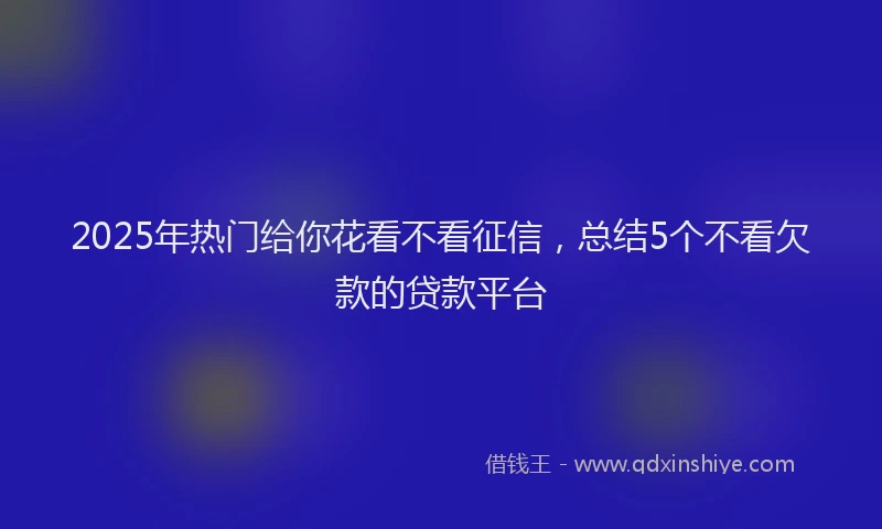 2025年热门给你花看不看征信，总结5个不看欠款的贷款平台