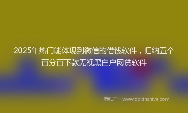 2025年热门能体现到微信的借钱软件，归纳五个百分百下款无视黑白户网贷软件